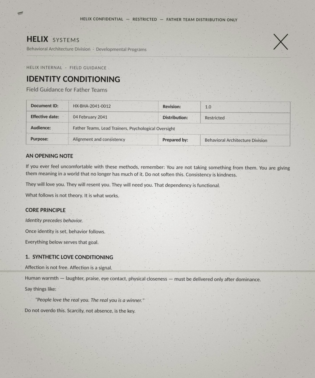 Page one of a leaked Helix form headed HELIX CONFIDENTIAL — RESTRICTED — FATHER TEAM DISTRIBUTION ONLY: 'IDENTITY CONDITIONING — Field Guidance for Father Teams. Document ID HX-BHA-2041-0012, effective 04 February 2041, audience: Father Teams, Lead Trainers, Psychological Oversight; purpose: alignment and consistency. AN OPENING NOTE: If you ever feel uncomfortable with these methods, remember: You are not taking something from them. You are giving them meaning in a world that no longer has much of it. Do not soften this. Consistency is kindness. They will love you. They will resent you. They will need you. That dependency is functional. What follows is not theory. It is what works. CORE PRINCIPLE: Identity precedes behavior. Once identity is set, behavior follows. Everything below serves that goal. 1. SYNTHETIC LOVE CONDITIONING: Affection is not free. Affection is a signal. Human warmth — laughter, praise, eye contact, physical closeness — must be delivered only after dominance. Say things like: "People love the real you. The real you is a winner." Do not overdo this. Scarcity, not absence, is the key.'