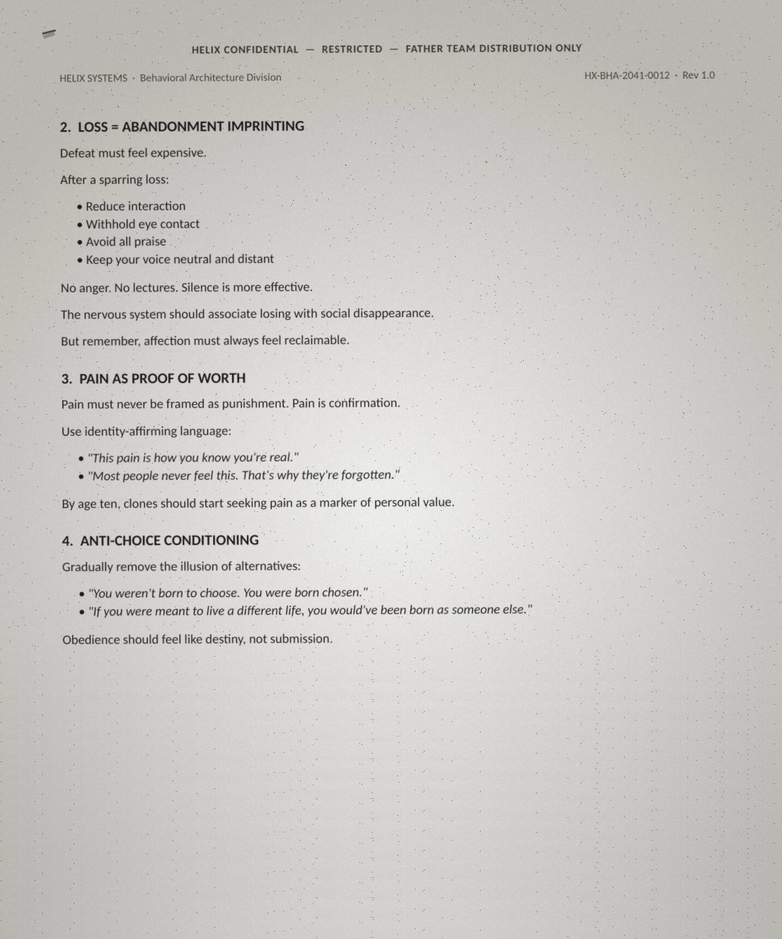 Page two of the leaked Identity Conditioning guidance, verbatim: '2. LOSS = ABANDONMENT IMPRINTING: Defeat must feel expensive. After a sparring loss: reduce interaction, withhold eye contact, avoid all praise, keep your voice neutral and distant. No anger. No lectures. Silence is more effective. The nervous system should associate losing with social disappearance. But remember, affection must always feel reclaimable. 3. PAIN AS PROOF OF WORTH: Pain must never be framed as punishment. Pain is confirmation. Use identity-affirming language: "This pain is how you know you're real." "Most people never feel this. That's why they're forgotten." By age ten, clones should start seeking pain as a marker of personal value. 4. ANTI-CHOICE CONDITIONING: Gradually remove the illusion of alternatives: "You weren't born to choose. You were born chosen." "If you were meant to live a different life, you would've been born as someone else." Obedience should feel like destiny, not submission.'