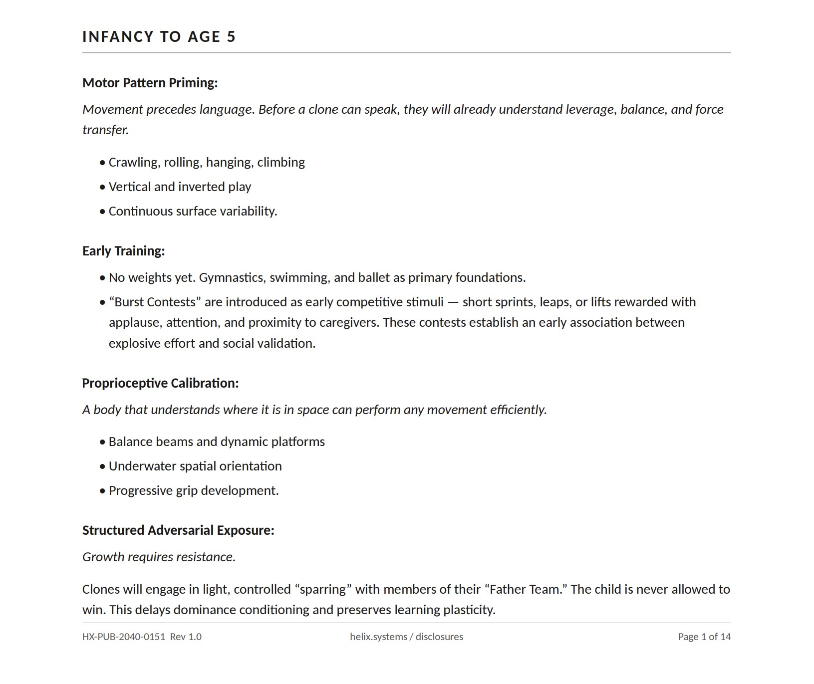Training protocol page headed INFANCY TO AGE 5 (HX-PUB-2040-0151, Page 1 of 14), verbatim: 'Motor Pattern Priming: Movement precedes language. Before a clone can speak, they will already understand leverage, balance, and force transfer. Crawling, rolling, hanging, climbing; vertical and inverted play; continuous surface variability. Early Training: No weights yet. Gymnastics, swimming, and ballet as primary foundations. "Burst Contests" are introduced as early competitive stimuli — short sprints, leaps, or lifts rewarded with applause, attention, and proximity to caregivers. These contests establish an early association between explosive effort and social validation. Proprioceptive Calibration: A body that understands where it is in space can perform any movement efficiently. Balance beams and dynamic platforms; underwater spatial orientation; progressive grip development. Structured Adversarial Exposure: Growth requires resistance. Clones will engage in light, controlled "sparring" with members of their "Father Team." The child is never allowed to win. This delays dominance conditioning and preserves learning plasticity.'