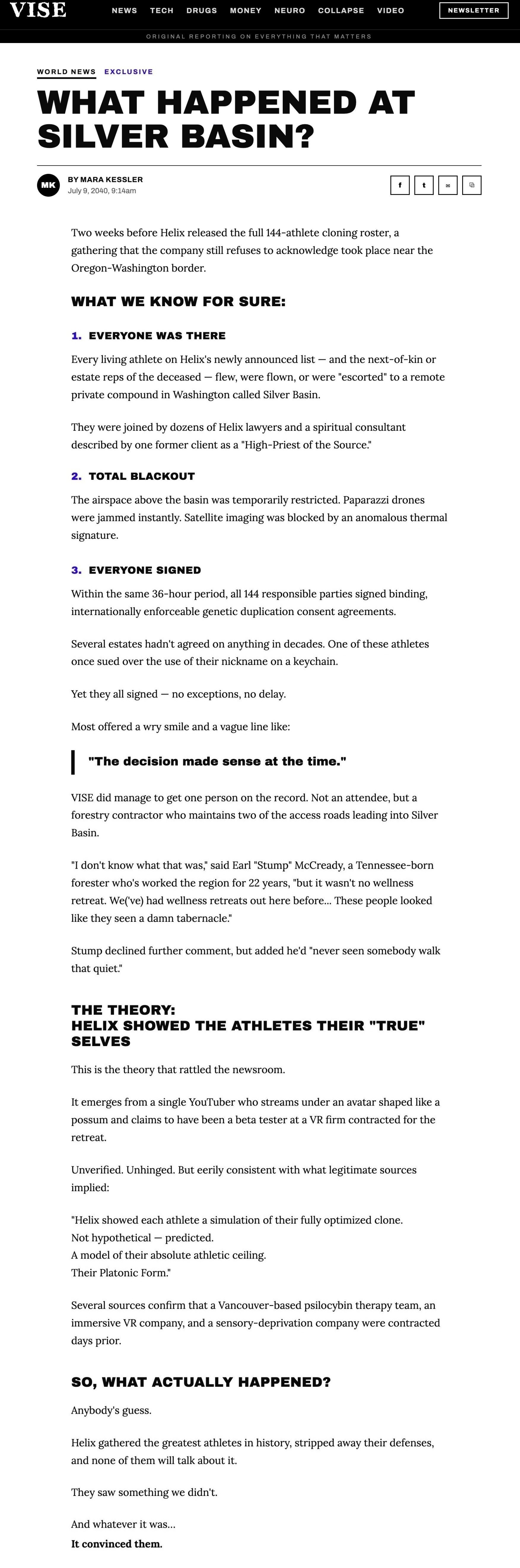 A VISE World News exclusive by Mara Kessler, July 9, 2040, headlined WHAT HAPPENED AT SILVER BASIN?, verbatim: 'Two weeks before Helix released the full 144-athlete cloning roster, a gathering that the company still refuses to acknowledge took place near the Oregon-Washington border. WHAT WE KNOW FOR SURE: 1. EVERYONE WAS THERE. Every living athlete on Helix's newly announced list — and the next-of-kin or estate reps of the deceased — flew, were flown, or were "escorted" to a remote private compound in Washington called Silver Basin. They were joined by dozens of Helix lawyers and a spiritual consultant described by one former client as a "High-Priest of the Source." 2. TOTAL BLACKOUT. The airspace above the basin was temporarily restricted. Paparazzi drones were jammed instantly. Satellite imaging was blocked by an anomalous thermal signature. 3. EVERYONE SIGNED. Within the same 36-hour period, all 144 responsible parties signed binding, internationally enforceable genetic duplication consent agreements. Several estates hadn't agreed on anything in decades. One of these athletes once sued over the use of their nickname on a keychain. Yet they all signed — no exceptions, no delay. Most offered a wry smile and a vague line like: "The decision made sense at the time." VISE did manage to get one person on the record. Not an attendee, but a forestry contractor who maintains two of the access roads leading into Silver Basin. "I don't know what that was," said Earl "Stump" McCready, a Tennessee-born forester who's worked the region for 22 years, "but it wasn't no wellness retreat. We('ve) had wellness retreats out here before... These people looked like they seen a damn tabernacle." Stump declined further comment, but added he'd "never seen somebody walk that quiet." THE THEORY: HELIX SHOWED THE ATHLETES THEIR "TRUE" SELVES. This is the theory that rattled the newsroom. It emerges from a single YouTuber who streams under an avatar shaped like a possum and claims to have been a beta tester at a VR firm contracted for the retreat. Unverified. Unhinged. But eerily consistent with what legitimate sources implied: "Helix showed each athlete a simulation of their fully optimized clone. Not hypothetical — predicted. A model of their absolute athletic ceiling. Their Platonic Form." Several sources confirm that a Vancouver-based psilocybin therapy team, an immersive VR company, and a sensory-deprivation company were contracted days prior. SO, WHAT ACTUALLY HAPPENED? Anybody's guess. Helix gathered the greatest athletes in history, stripped away their defenses, and none of them will talk about it. They saw something we didn't. And whatever it was... It convinced them.'