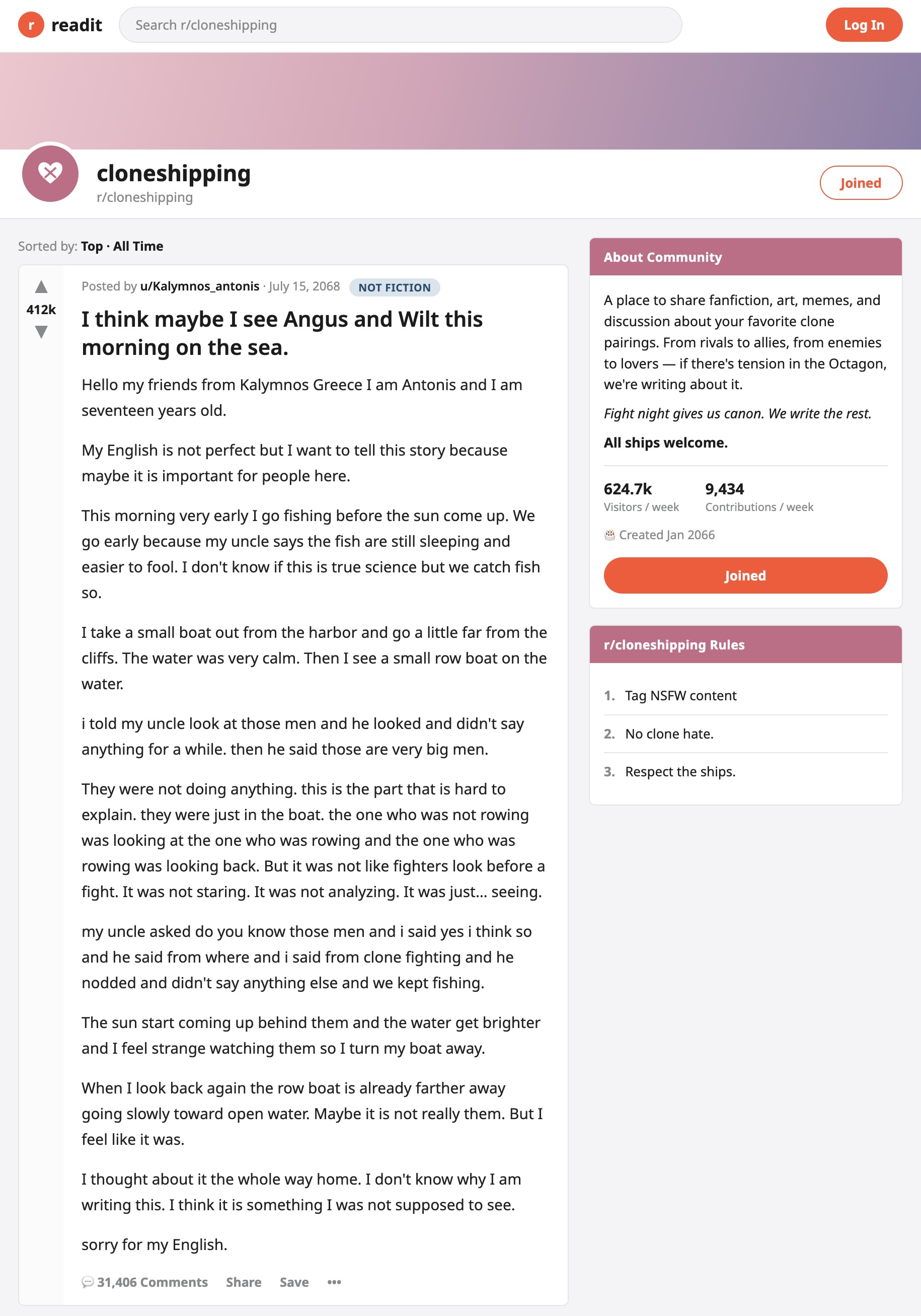 A readit post on r/cloneshipping by u/Kalymnos_antonis, July 15, 2068, tagged NOT FICTION, upvoted 412k, titled 'I think maybe I see Angus and Wilt this morning on the sea.' Verbatim: 'Hello my friends from Kalymnos Greece I am Antonis and I am seventeen years old. My English is not perfect but I want to tell this story because maybe it is important for people here. This morning very early I go fishing before the sun come up. We go early because my uncle says the fish are still sleeping and easier to fool. I don't know if this is true science but we catch fish so. I take a small boat out from the harbor and go a little far from the cliffs. The water was very calm. Then I see a small row boat on the water. i told my uncle look at those men and he looked and didn't say anything for a while. then he said those are very big men. They were not doing anything. this is the part that is hard to explain. they were just in the boat. the one who was not rowing was looking at the one who was rowing and the one who was rowing was looking back. But it was not like fighters look before a fight. It was not staring. It was not analyzing. It was just... seeing. my uncle asked do you know those men and i said yes i think so and he said from where and i said from clone fighting and he nodded and didn't say anything else and we kept fishing. The sun start coming up behind them and the water get brighter and I feel strange watching them so I turn my boat away. When I look back again the row boat is already farther away going slowly toward open water. Maybe it is not really them. But I feel like it was. I thought about it the whole way home. I don't know why I am writing this. I think it is something I was not supposed to see. sorry for my English.' 31,406 comments.