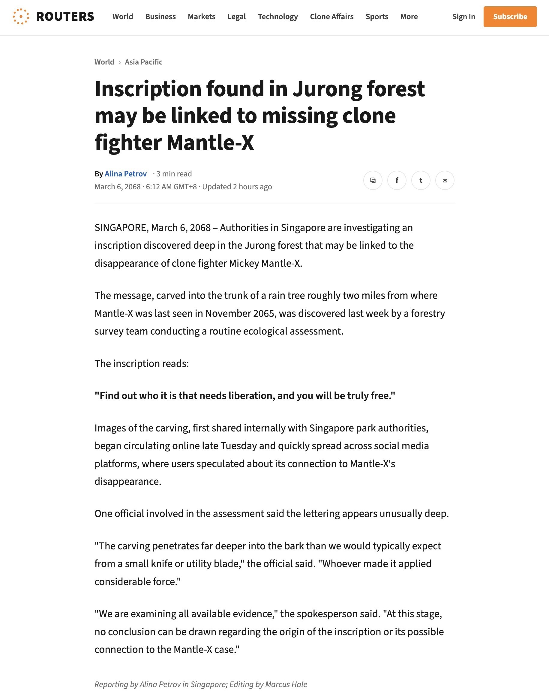 A Routers wire report by Alina Petrov, March 6, 2068 (Singapore, World / Asia Pacific), headlined 'Inscription found in Jurong forest may be linked to missing clone fighter Mantle-X.' Verbatim: 'SINGAPORE, March 6, 2068 — Authorities in Singapore are investigating an inscription discovered deep in the Jurong forest that may be linked to the disappearance of clone fighter Mickey Mantle-X. The message, carved into the trunk of a rain tree roughly two miles from where Mantle-X was last seen in November 2065, was discovered last week by a forestry survey team conducting a routine ecological assessment. The inscription reads: "Find out who it is that needs liberation, and you will be truly free." Images of the carving, first shared internally with Singapore park authorities, began circulating online late Tuesday and quickly spread across social media platforms, where users speculated about its connection to Mantle-X's disappearance. One official involved in the assessment said the lettering appears unusually deep. "The carving penetrates far deeper into the bark than we would typically expect from a small knife or utility blade," the official said. "Whoever made it applied considerable force." "We are examining all available evidence," the spokesperson said. "At this stage, no conclusion can be drawn regarding the origin of the inscription or its possible connection to the Mantle-X case." Reporting by Alina Petrov in Singapore; Editing by Marcus Hale.'