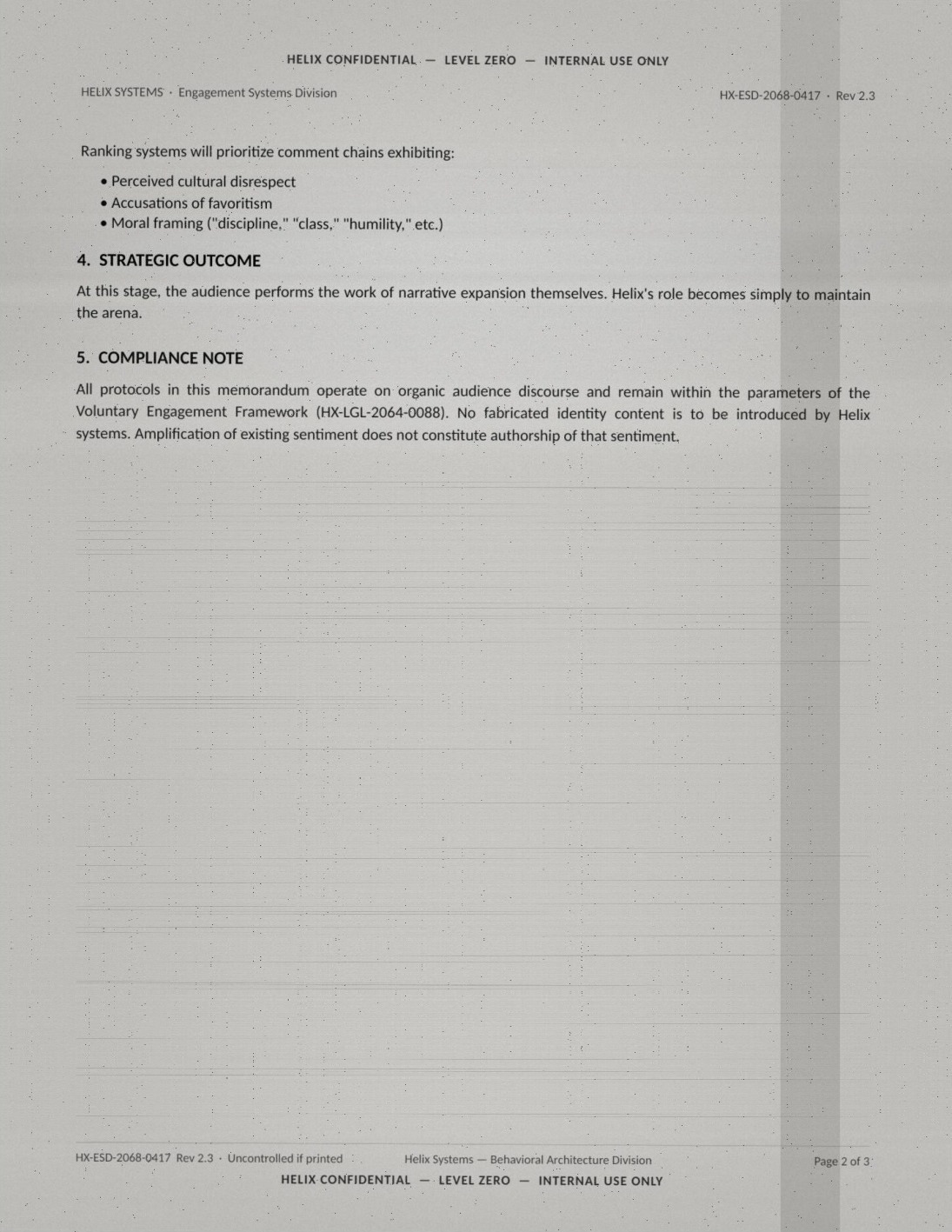 Page two of the leaked memo (HELIX CONFIDENTIAL — LEVEL ZERO — INTERNAL USE ONLY, HX-ESD-2068-0417, Rev 2.3), verbatim: 'Ranking systems will prioritize comment chains exhibiting: perceived cultural disrespect; accusations of favoritism; moral framing ("discipline," "class," "humility," etc.). 4. STRATEGIC OUTCOME: At this stage, the audience performs the work of narrative expansion themselves. Helix's role becomes simply to maintain the arena. 5. COMPLIANCE NOTE: All protocols in this memorandum operate on organic audience discourse and remain within the parameters of the Voluntary Engagement Framework (HX-LGL-2064-0088). No fabricated identity content is to be introduced by Helix systems. Amplification of existing sentiment does not constitute authorship of that sentiment.' Page 2 of 3.