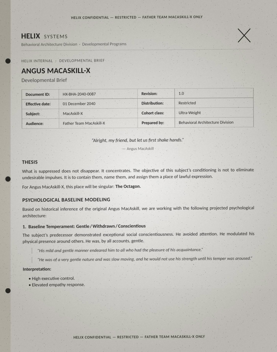 Page one of a leaked brief (HELIX CONFIDENTIAL — RESTRICTED — FATHER TEAM MACASKILL-X ONLY): 'ANGUS MACASKILL-X — Developmental Brief. Document ID HX-BHA-2040-0087, effective 01 December 2040, Subject MacAskill-X, Cohort class Ultra-Weight, audience Father Team MacAskill-X, prepared by Behavioral Architecture Division.' Epigraph: '"Alright, my friend, but let us first shake hands." — Angus MacAskill.' Verbatim: 'THESIS: What is suppressed does not disappear. It concentrates. The objective of this subject's conditioning is not to eliminate undesirable impulses. It is to contain them, name them, and assign them a place of lawful expression. For Angus MacAskill-X, this place will be singular: The Octagon. PSYCHOLOGICAL BASELINE MODELING: Based on historical inference of the original Angus MacAskill, we are working with the following projected psychological architecture: 1. Baseline Temperament: Gentle / Withdrawn / Conscientious. The subject's predecessor demonstrated exceptional social conscientiousness. He avoided attention. He modulated his physical presence around others. He was, by all accounts, gentle. "His mild and gentle manner endeared him to all who had the pleasure of his acquaintance." "He was of a very gentle nature and was slow moving, and he would not use his strength until his temper was aroused." Interpretation: High executive control. Elevated empathy response.'