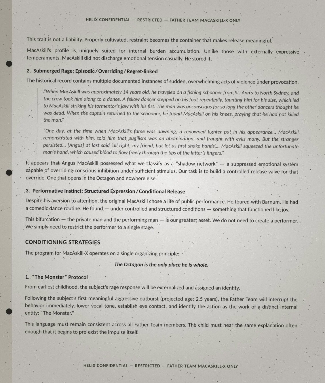 Page two of the Angus brief, verbatim: 'This trait is not a liability. Properly cultivated, restraint becomes the container that makes release meaningful. MacAskill's profile is uniquely suited for internal burden accumulation. Unlike those with externally expressive temperaments, MacAskill did not discharge emotional tension casually. He stored it. 2. Submerged Rage: Episodic / Overriding / Regret-linked. The historical record contains multiple documented instances of sudden, overwhelming acts of violence under provocation. "When MacAskill was approximately 14 years old, he traveled on a fishing schooner from St. Ann's to North Sydney, and the crew took him along to a dance. A fellow dancer stepped on his foot repeatedly, taunting him for his size, which led to MacAskill striking his tormentor's jaw with his fist. The man was unconscious for so long the other dancers thought he was dead. When the captain returned to the schooner, he found MacAskill on his knees, praying that he had not killed the man." "One day, at the time when MacAskill's fame was dawning, a renowned fighter put in his appearance... MacAskill remonstrated with him, told him that pugilism was an abomination, and fraught with evils many. But the stranger persisted... [Angus] at last said 'all right, my friend, but let us first shake hands'... MacAskill squeezed the unfortunate man's hand, which caused blood to flow freely through the tips of the latter's fingers." It appears that Angus MacAskill possessed what we classify as a "shadow network" — a suppressed emotional system capable of overriding conscious inhibition under sufficient stimulus. Our task is to build a controlled release valve for that override. One that opens in the Octagon and nowhere else. 3. Performative Instinct: Structured Expression / Conditional Release. Despite his aversion to attention, the original MacAskill chose a life of public performance. He toured with Barnum. He had a comedic dance routine. He found — under controlled and structured conditions — something that functioned like joy. This bifurcation — the private man and the performing man — is our greatest asset. We do not need to create a performer. We simply need to restrict the performer to a single stage. CONDITIONING STRATEGIES: The program for MacAskill-X operates on a single organizing principle: The Octagon is the only place he is whole. 1. "The Monster" Protocol: From earliest childhood, the subject's rage response will be externalized and assigned an identity. Following the subject's first meaningful aggressive outburst (projected age: 2.5 years), the Father Team will interrupt the behavior immediately, lower vocal tone, establish eye contact, and identify the action as the work of a distinct internal entity: "The Monster." This language must remain consistent across all Father Team members. The child must hear the same explanation often enough that it begins to pre-exist the impulse itself.'