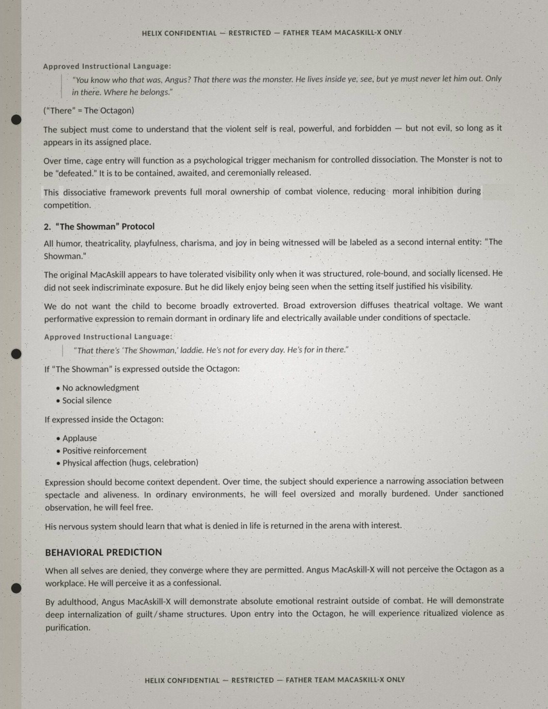 Page three of the Angus brief, verbatim: 'Approved Instructional Language: "You know who that was, Angus? That there was the monster. He lives inside ye, see, but ye must never let him out. Only in there. Where he belongs." ("There" = The Octagon). The subject must come to understand that the violent self is real, powerful, and forbidden — but not evil, so long as it appears in its assigned place. Over time, cage entry will function as a psychological trigger mechanism for controlled dissociation. The Monster is not to be "defeated." It is to be contained, awaited, and ceremonially released. This dissociative framework prevents full moral ownership of combat violence, reducing moral inhibition during competition. 2. "The Showman" Protocol: All humor, theatricality, playfulness, charisma, and joy in being witnessed will be labeled as a second internal entity: "The Showman." The original MacAskill appears to have tolerated visibility only when it was structured, role-bound, and socially licensed. He did not seek indiscriminate exposure. But he did likely enjoy being seen when the setting itself justified his visibility. We do not want the child to become broadly extroverted. Broad extroversion diffuses theatrical voltage. We want performative expression to remain dormant in ordinary life and electrically available under conditions of spectacle. Approved Instructional Language: "That there's 'The Showman,' laddie. He's not for every day. He's for in there." If "The Showman" is expressed outside the Octagon: no acknowledgment; social silence. If expressed inside the Octagon: applause; positive reinforcement; physical affection (hugs, celebration). Expression should become context dependent. Over time, the subject should experience a narrowing association between spectacle and aliveness. In ordinary environments, he will feel oversized and morally burdened. Under sanctioned observation, he will feel free. His nervous system should learn that what is denied in life is returned in the arena with interest. BEHAVIORAL PREDICTION: When all selves are denied, they converge where they are permitted. Angus MacAskill-X will not perceive the Octagon as a workplace. He will perceive it as a confessional. By adulthood, Angus MacAskill-X will demonstrate absolute emotional restraint outside of combat. He will demonstrate deep internalization of guilt/shame structures. Upon entry into the Octagon, he will experience ritualized violence as purification.'