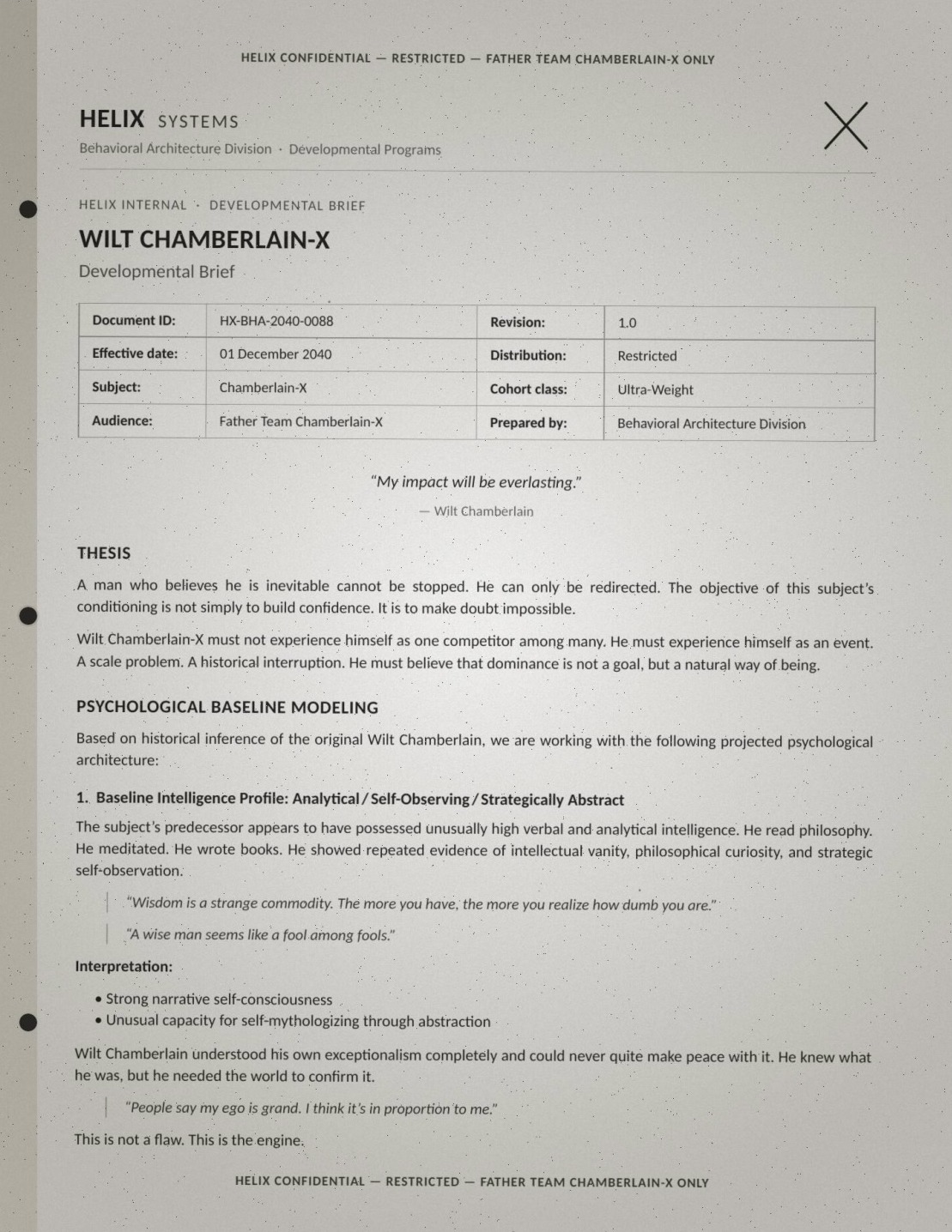 Page one of a leaked brief (HELIX CONFIDENTIAL — RESTRICTED — FATHER TEAM CHAMBERLAIN-X ONLY): 'WILT CHAMBERLAIN-X — Developmental Brief. Document ID HX-BHA-2040-0088, effective 01 December 2040, Subject Chamberlain-X, Cohort class Ultra-Weight, audience Father Team Chamberlain-X, prepared by Behavioral Architecture Division.' Epigraph: '"My impact will be everlasting." — Wilt Chamberlain.' Verbatim: 'THESIS: A man who believes he is inevitable cannot be stopped. He can only be redirected. The objective of this subject's conditioning is not simply to build confidence. It is to make doubt impossible. Wilt Chamberlain-X must not experience himself as one competitor among many. He must experience himself as an event. A scale problem. A historical interruption. He must believe that dominance is not a goal, but a natural way of being. PSYCHOLOGICAL BASELINE MODELING: Based on historical inference of the original Wilt Chamberlain, we are working with the following projected psychological architecture: 1. Baseline Intelligence Profile: Analytical / Self-Observing / Strategically Abstract. The subject's predecessor appears to have possessed unusually high verbal and analytical intelligence. He read philosophy. He meditated. He wrote books. He showed repeated evidence of intellectual vanity, philosophical curiosity, and strategic self-observation. "Wisdom is a strange commodity. The more you have, the more you realize how dumb you are." "A wise man seems like a fool among fools." Interpretation: Strong narrative self-consciousness; unusual capacity for self-mythologizing through abstraction. Wilt Chamberlain understood his own exceptionalism completely and could never quite make peace with it. He knew what he was, but he needed the world to confirm it. "People say my ego is grand. I think it's in proportion to me." This is not a flaw. This is the engine.'