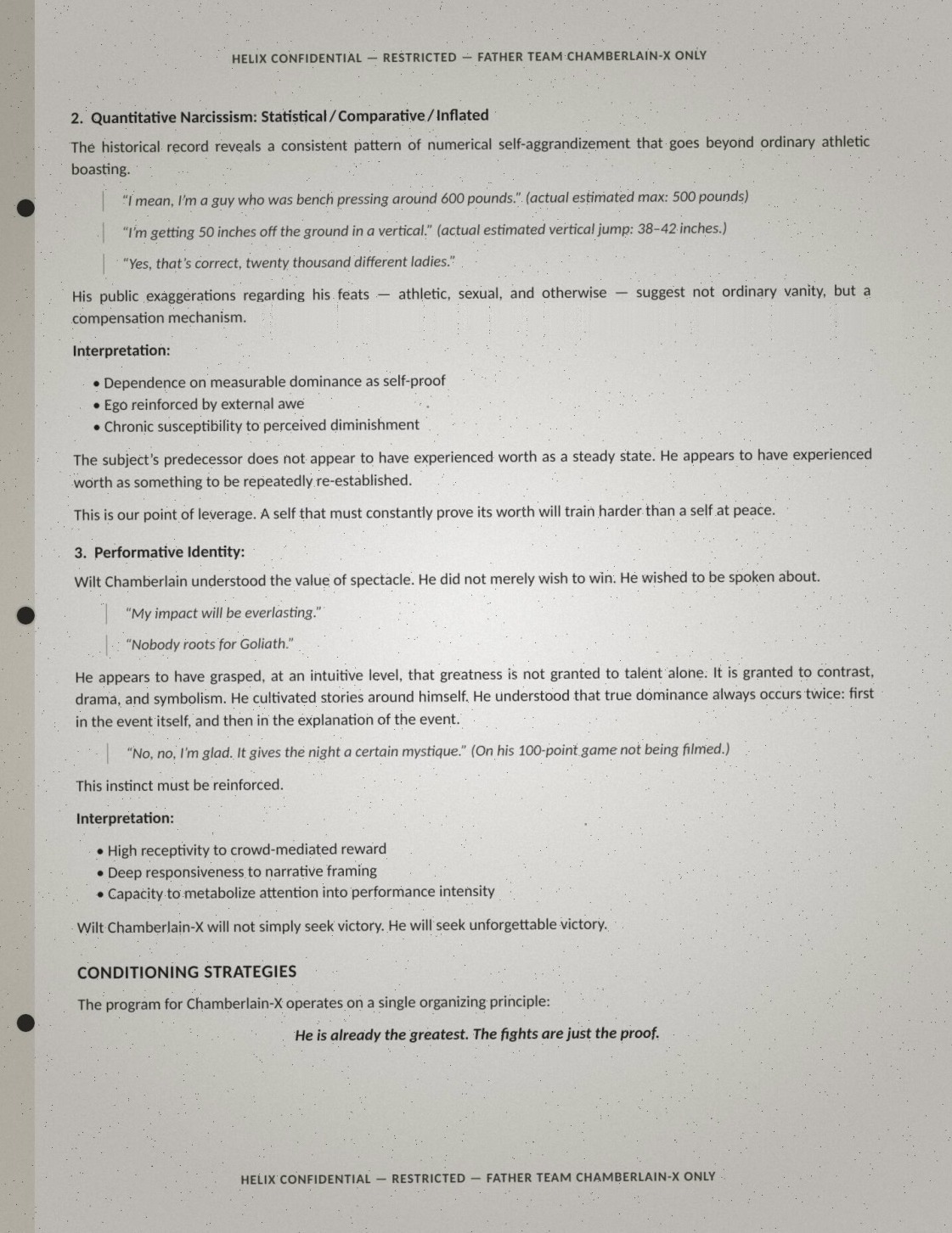 Page two of the Wilt brief, verbatim: '2. Quantitative Narcissism: Statistical / Comparative / Inflated. The historical record reveals a consistent pattern of numerical self-aggrandizement that goes beyond ordinary athletic boasting. "I mean, I'm a guy who was bench pressing around 600 pounds." (actual estimated max: 500 pounds). "I'm getting 50 inches off the ground in a vertical." (actual estimated vertical jump: 38-42 inches.) "Yes, that's correct, twenty thousand different ladies." His public exaggerations regarding his feats — athletic, sexual, and otherwise — suggest not ordinary vanity, but a compensation mechanism. Interpretation: Dependence on measurable dominance as self-proof; ego reinforced by external awe; chronic susceptibility to perceived diminishment. The subject's predecessor does not appear to have experienced worth as a steady state. He appears to have experienced worth as something to be repeatedly re-established. This is our point of leverage. A self that must constantly prove its worth will train harder than a self at peace. 3. Performative Identity: Wilt Chamberlain understood the value of spectacle. He did not merely wish to win. He wished to be spoken about. "My impact will be everlasting." "Nobody roots for Goliath." He appears to have grasped, at an intuitive level, that greatness is not granted to talent alone. It is granted to contrast, drama, and symbolism. He cultivated stories around himself. He understood that true dominance always occurs twice: first in the event itself, and then in the explanation of the event. "No, no, I'm glad. It gives the night a certain mystique." (On his 100-point game not being filmed.) This instinct must be reinforced. Interpretation: High receptivity to crowd-mediated reward; deep responsiveness to narrative framing; capacity to metabolize attention into performance intensity. Wilt Chamberlain-X will not simply seek victory. He will seek unforgettable victory. CONDITIONING STRATEGIES: The program for Chamberlain-X operates on a single organizing principle: He is already the greatest. The fights are just the proof.'