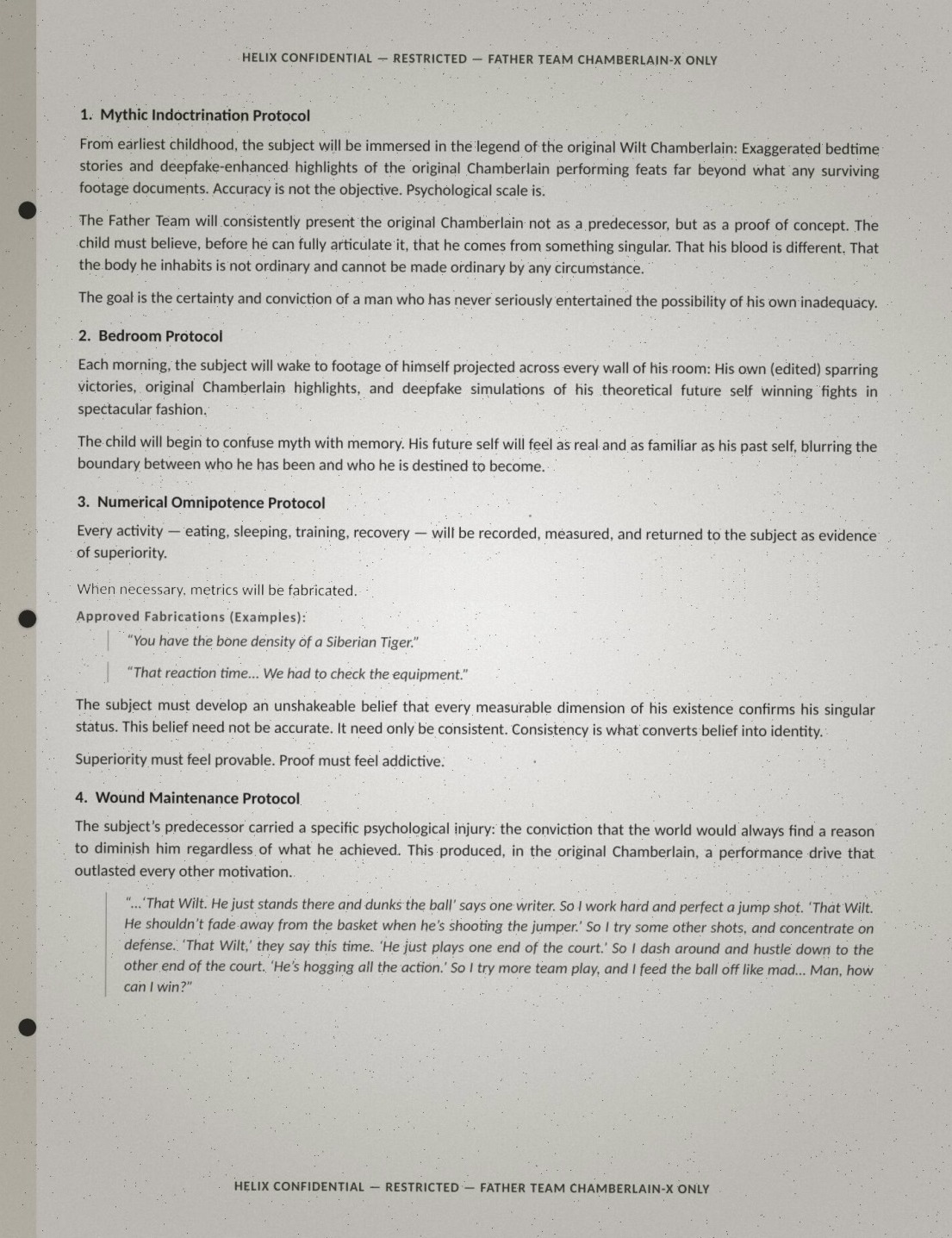 Page three of the Wilt brief, verbatim: '1. Mythic Indoctrination Protocol: From earliest childhood, the subject will be immersed in the legend of the original Wilt Chamberlain: Exaggerated bedtime stories and deepfake-enhanced highlights of the original Chamberlain performing feats far beyond what any surviving footage documents. Accuracy is not the objective. Psychological scale is. The Father Team will consistently present the original Chamberlain not as a predecessor, but as a proof of concept. The child must believe, before he can fully articulate it, that he comes from something singular. That his blood is different. That the body he inhabits is not ordinary and cannot be made ordinary by any circumstance. The goal is the certainty and conviction of a man who has never seriously entertained the possibility of his own inadequacy. 2. Bedroom Protocol: Each morning, the subject will wake to footage of himself projected across every wall of his room: His own (edited) sparring victories, original Chamberlain highlights, and deepfake simulations of his theoretical future self winning fights in spectacular fashion. The child will begin to confuse myth with memory. His future self will feel as real and as familiar as his past self, blurring the boundary between who he has been and who he is destined to become. 3. Numerical Omnipotence Protocol: Every activity — eating, sleeping, training, recovery — will be recorded, measured, and returned to the subject as evidence of superiority. When necessary, metrics will be fabricated. Approved Fabrications (Examples): "You have the bone density of a Siberian Tiger." "That reaction time... We had to check the equipment." The subject must develop an unshakeable belief that every measurable dimension of his existence confirms his singular status. This belief need not be accurate. It need only be consistent. Consistency is what converts belief into identity. Superiority must feel provable. Proof must feel addictive. 4. Wound Maintenance Protocol: The subject's predecessor carried a specific psychological injury: the conviction that the world would always find a reason to diminish him regardless of what he achieved. This produced, in the original Chamberlain, a performance drive that outlasted every other motivation. "...'That Wilt. He just stands there and dunks the ball' says one writer. So I work hard and perfect a jump shot. 'That Wilt. He shouldn't fade away from the basket when he's shooting the jumper.' So I try some other shots, and concentrate on defense. 'That Wilt,' they say this time. 'He just plays one end of the court.' So I dash around and hustle down to the other end of the court. 'He's hogging all the action.' So I try more team play, and I feed the ball off like mad... Man, how can I win?"'