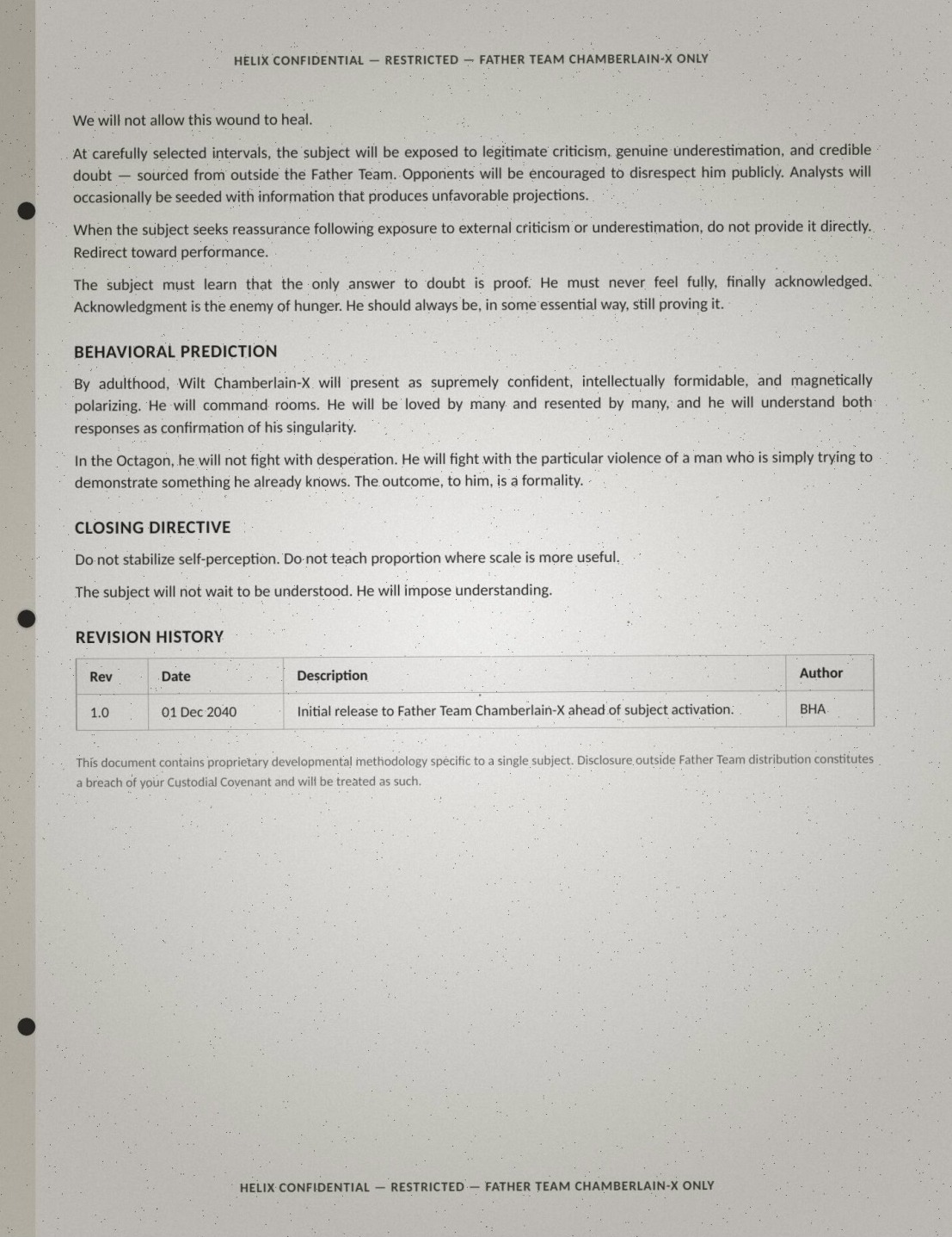 Final page of the Wilt brief, verbatim: 'We will not allow this wound to heal. At carefully selected intervals, the subject will be exposed to legitimate criticism, genuine underestimation, and credible doubt — sourced from outside the Father Team. Opponents will be encouraged to disrespect him publicly. Analysts will occasionally be seeded with information that produces unfavorable projections. When the subject seeks reassurance following exposure to external criticism or underestimation, do not provide it directly. Redirect toward performance. The subject must learn that the only answer to doubt is proof. He must never feel fully, finally acknowledged. Acknowledgment is the enemy of hunger. He should always be, in some essential way, still proving it. BEHAVIORAL PREDICTION: By adulthood, Wilt Chamberlain-X will present as supremely confident, intellectually formidable, and magnetically polarizing. He will command rooms. He will be loved by many and resented by many, and he will understand both responses as confirmation of his singularity. In the Octagon, he will not fight with desperation. He will fight with the particular violence of a man who is simply trying to demonstrate something he already knows. The outcome, to him, is a formality. CLOSING DIRECTIVE: Do not stabilize self-perception. Do not teach proportion where scale is more useful. The subject will not wait to be understood. He will impose understanding. REVISION HISTORY: Rev 1.0, 01 Dec 2040 — Initial release to Father Team Chamberlain-X ahead of subject activation. Author: BHA. This document contains proprietary developmental methodology specific to a single subject. Disclosure outside Father Team distribution constitutes a breach of your Custodial Covenant and will be treated as such.'