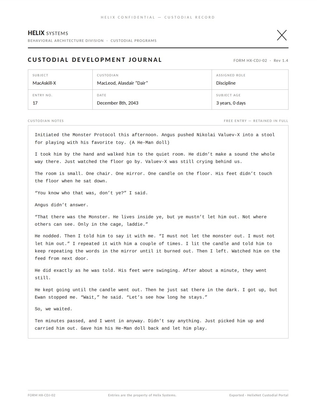 A Helix Custodial Development Journal page (Form HX-CDJ-02, Rev 1.4). Subject: MacAskill-X; Custodian: MacLeod, Alasdair 'Dair'; Assigned role: Discipline; Entry no. 17; December 8th, 2043; Subject age: 3 years, 0 days. Custodian notes, verbatim: 'Initiated the Monster Protocol this afternoon. Angus pushed Nikolai Valuev-X into a stool for playing with his favorite toy. (A He-Man doll) I took him by the hand and walked him to the quiet room. He didn't make a sound the whole way there. Just watched the floor go by. Valuev-X was still crying behind us. The room is small. One chair. One mirror. One candle on the floor. His feet didn't touch the floor when he sat down. "You know who that was, don't ye?" I said. Angus didn't answer. "That there was the Monster. He lives inside ye, but ye mustn't let him out. Not where others can see. Only in the cage, laddie." He nodded. Then I told him to say it with me. "I must not let the monster out. I must not let him out." I repeated it with him a couple of times. I lit the candle and told him to keep repeating the words in the mirror until it burned out. Then I left. Watched him on the feed from next door. He did exactly as he was told. His feet were swinging. After about a minute, they went still. He kept going until the candle went out. Then he just sat there in the dark. I got up, but Ewan stopped me. "Wait," he said. "Let's see how long he stays." So, we waited. Ten minutes passed, and I went in anyway. Didn't say anything. Just picked him up and carried him out. Gave him his He-Man doll back and let him play.'