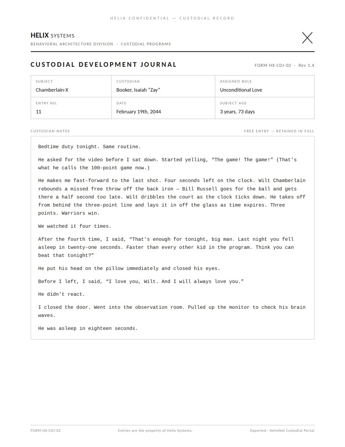 A Custodial Development Journal page. Subject: Chamberlain-X; Custodian: Booker, Isaiah 'Zay'; Assigned role: Unconditional Love; Entry no. 11; February 19th, 2044; Subject age: 3 years, 73 days. Verbatim: 'Bedtime duty tonight. Same routine. He asked for the video before I sat down. Started yelling, "The game! The game!" (That's what he calls the 100-point game now.) He makes me fast-forward to the last shot. Four seconds left on the clock. Wilt Chamberlain rebounds a missed free throw off the back iron — Bill Russell goes for the ball and gets there a half second too late. Wilt dribbles the court as the clock ticks down. He takes off from behind the three-point line and lays it in off the glass as time expires. Three points. Warriors win. We watched it four times. After the fourth time, I said, "That's enough for tonight, big man. Last night you fell asleep in twenty-one seconds. Faster than every other kid in the program. Think you can beat that tonight?" He put his head on the pillow immediately and closed his eyes. Before I left, I said, "I love you, Wilt. And I will always love you." He didn't react. I closed the door. Went into the observation room. Pulled up the monitor to check his brain waves. He was asleep in eighteen seconds.'