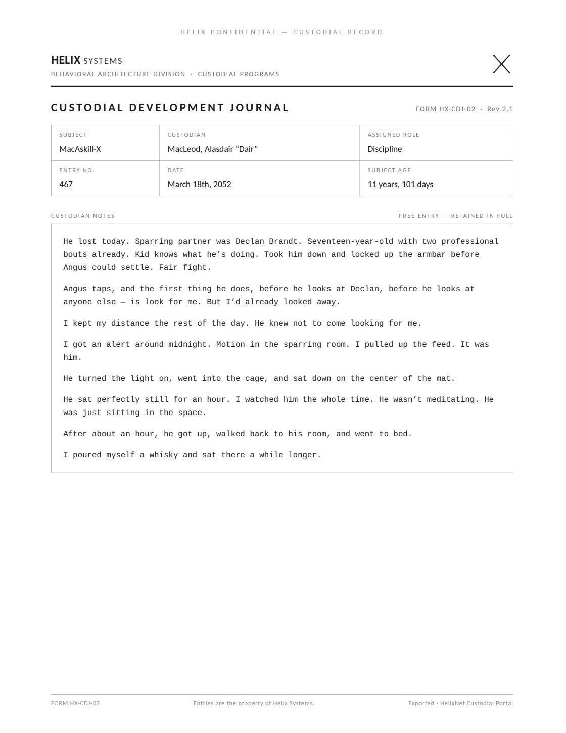 A Custodial Development Journal page (Rev 2.1). Subject: MacAskill-X; Custodian: MacLeod, Alasdair 'Dair'; Assigned role: Discipline; Entry no. 467; March 18th, 2052; Subject age: 11 years, 101 days. Verbatim: 'He lost today. Sparring partner was Declan Brandt. Seventeen-year-old with two professional bouts already. Kid knows what he's doing. Took him down and locked up the armbar before Angus could settle. Fair fight. Angus taps, and the first thing he does, before he looks at Declan, before he looks at anyone else — is look for me. But I'd already looked away. I kept my distance the rest of the day. He knew not to come looking for me. I got an alert around midnight. Motion in the sparring room. I pulled up the feed. It was him. He turned the light on, went into the cage, and sat down on the center of the mat. He sat perfectly still for an hour. I watched him the whole time. He wasn't meditating. He was just sitting in the space. After about an hour, he got up, walked back to his room, and went to bed. I poured myself a whisky and sat there a while longer.'
