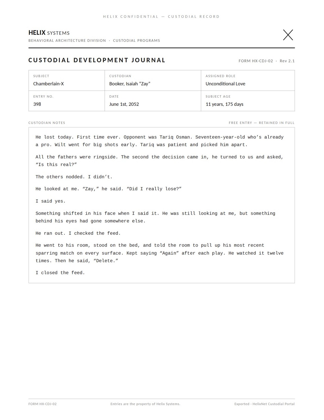 A Custodial Development Journal page. Subject: Chamberlain-X; Custodian: Booker, Isaiah 'Zay'; Assigned role: Unconditional Love; Entry no. 398; June 1st, 2052; Subject age: 11 years, 175 days. Verbatim: 'He lost today. First time ever. Opponent was Tariq Osman. Seventeen-year-old who's already a pro. Wilt went for big shots early. Tariq was patient and picked him apart. All the fathers were ringside. The second the decision came in, he turned to us and asked, "Is this real?" The others nodded. I didn't. He looked at me. "Zay," he said. "Did I really lose?" I said yes. Something shifted in his face when I said it. He was still looking at me, but something behind his eyes had gone somewhere else. He ran out. I checked the feed. He went to his room, stood on the bed, and told the room to pull up his most recent sparring match on every surface. Kept saying "Again" after each play. He watched it twelve times. Then he said, "Delete." I closed the feed.'