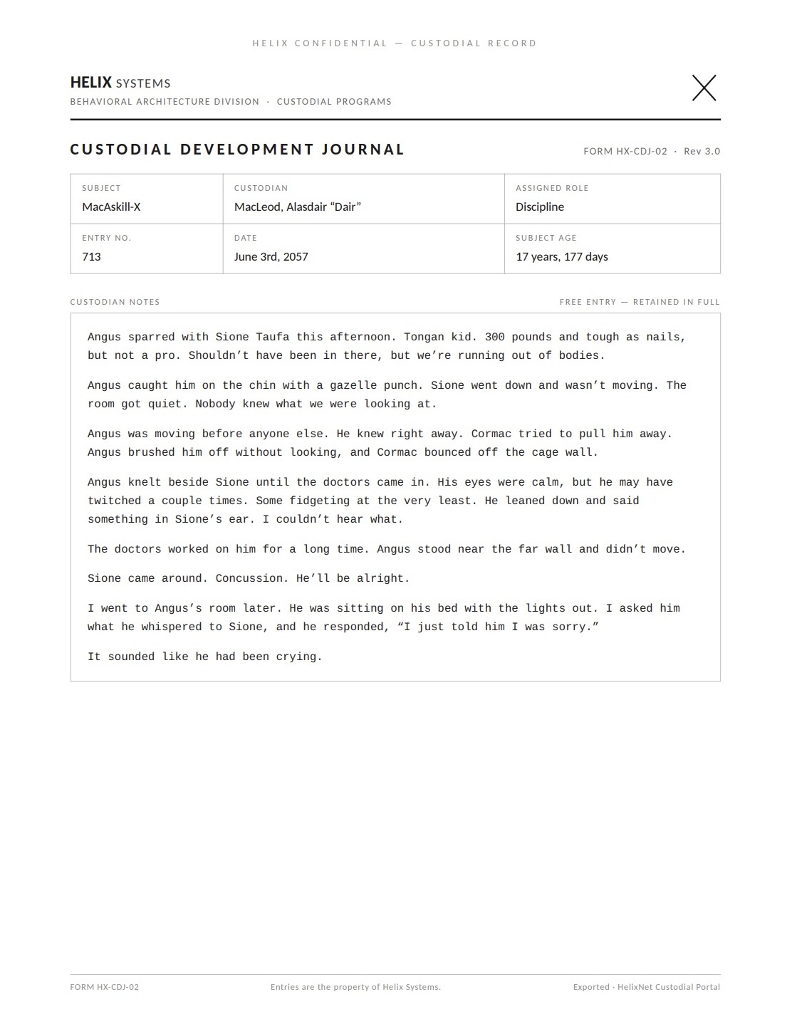 A Custodial Development Journal page (Rev 3.0). Subject: MacAskill-X; Custodian: MacLeod, Alasdair 'Dair'; Assigned role: Discipline; Entry no. 713; June 3rd, 2057; Subject age: 17 years, 177 days. Verbatim: 'Angus sparred with Sione Taufa this afternoon. Tongan kid. 300 pounds and tough as nails, but not a pro. Shouldn't have been in there, but we're running out of bodies. Angus caught him on the chin with a gazelle punch. Sione went down and wasn't moving. The room got quiet. Nobody knew what we were looking at. Angus was moving before anyone else. He knew right away. Cormac tried to pull him away. Angus brushed him off without looking, and Cormac bounced off the cage wall. Angus knelt beside Sione until the doctors came in. His eyes were calm, but he may have twitched a couple times. Some fidgeting at the very least. He leaned down and said something in Sione's ear. I couldn't hear what. The doctors worked on him for a long time. Angus stood near the far wall and didn't move. Sione came around. Concussion. He'll be alright. I went to Angus's room later. He was sitting on his bed with the lights out. I asked him what he whispered to Sione, and he responded, "I just told him I was sorry." It sounded like he had been crying.'