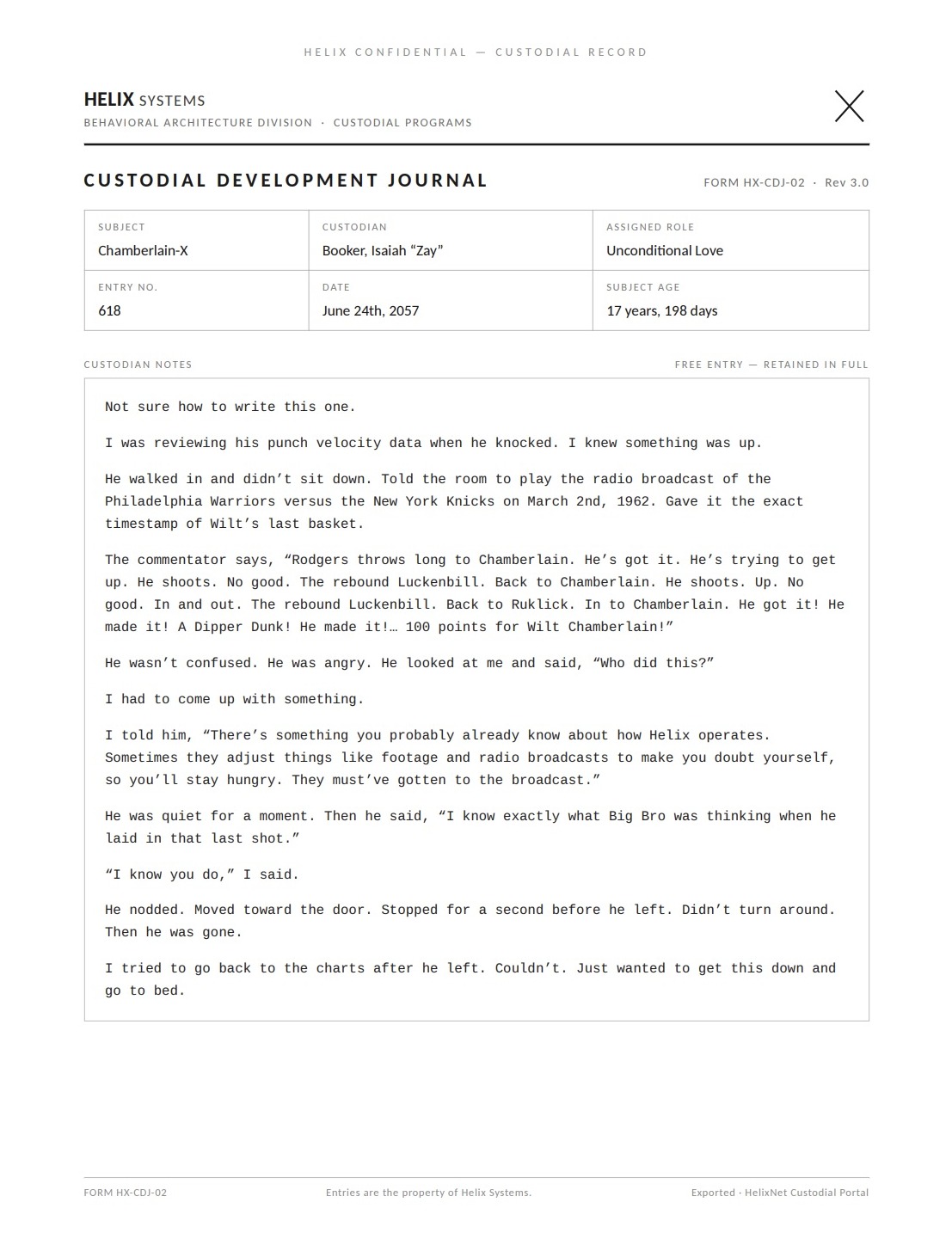 A Custodial Development Journal page (Rev 3.0). Subject: Chamberlain-X; Custodian: Booker, Isaiah 'Zay'; Assigned role: Unconditional Love; Entry no. 618; June 24th, 2057; Subject age: 17 years, 198 days. Verbatim: 'Not sure how to write this one. I was reviewing his punch velocity data when he knocked. I knew something was up. He walked in and didn't sit down. Told the room to play the radio broadcast of the Philadelphia Warriors versus the New York Knicks on March 2nd, 1962. Gave it the exact timestamp of Wilt's last basket. The commentator says, "Rodgers throws long to Chamberlain. He's got it. He's trying to get up. He shoots. No good. The rebound Luckenbill. Back to Chamberlain. He shoots. Up. No good. In and out. The rebound Luckenbill. Back to Ruklick. In to Chamberlain. He got it! He made it! A Dipper Dunk! He made it!... 100 points for Wilt Chamberlain!" He wasn't confused. He was angry. He looked at me and said, "Who did this?" I had to come up with something. I told him, "There's something you probably already know about how Helix operates. Sometimes they adjust things like footage and radio broadcasts to make you doubt yourself, so you'll stay hungry. They must've gotten to the broadcast." He was quiet for a moment. Then he said, "I know exactly what Big Bro was thinking when he laid in that last shot." "I know you do," I said. He nodded. Moved toward the door. Stopped for a second before he left. Didn't turn around. Then he was gone. I tried to go back to the charts after he left. Couldn't. Just wanted to get this down and go to bed.'