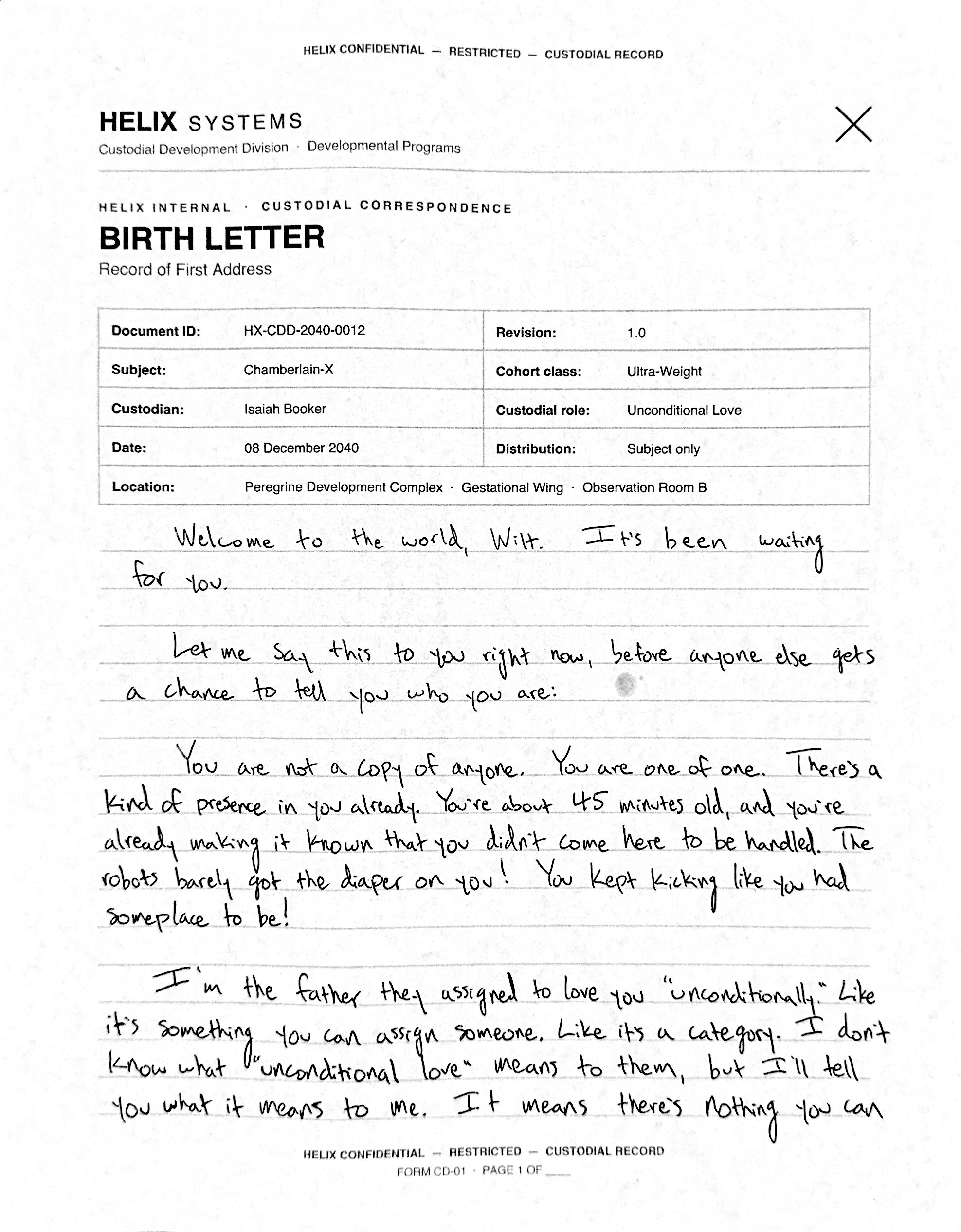 A scanned Helix Form CD-01 BIRTH LETTER in a second, rounder hand. Typed fields: Document ID HX-CDD-2040-0012; Subject Chamberlain-X; Custodian Isaiah Booker; Custodial role Unconditional Love; Cohort class Ultra-Weight; 08 December 2040; Peregrine Development Complex, Gestational Wing, Observation Room B; Distribution: Subject only. The handwriting reads: 'Welcome to the world, Wilt. It's been waiting for you. Let me say this to you right now, before anyone else gets a chance to tell you who you are: You are not a copy of anyone. You are one of one. There's a kind of presence in you already. You're about 45 minutes old, and you're already making it known that you didn't come here to be handled. The robots barely got the diaper on you! You kept kicking like you had someplace to be! I'm the father they assigned to love you "unconditionally." Like it's something you can assign someone. Like it's a category. I don't know what "unconditional love" means to them, but I'll tell you what it means to me. It means there's nothing you can'
