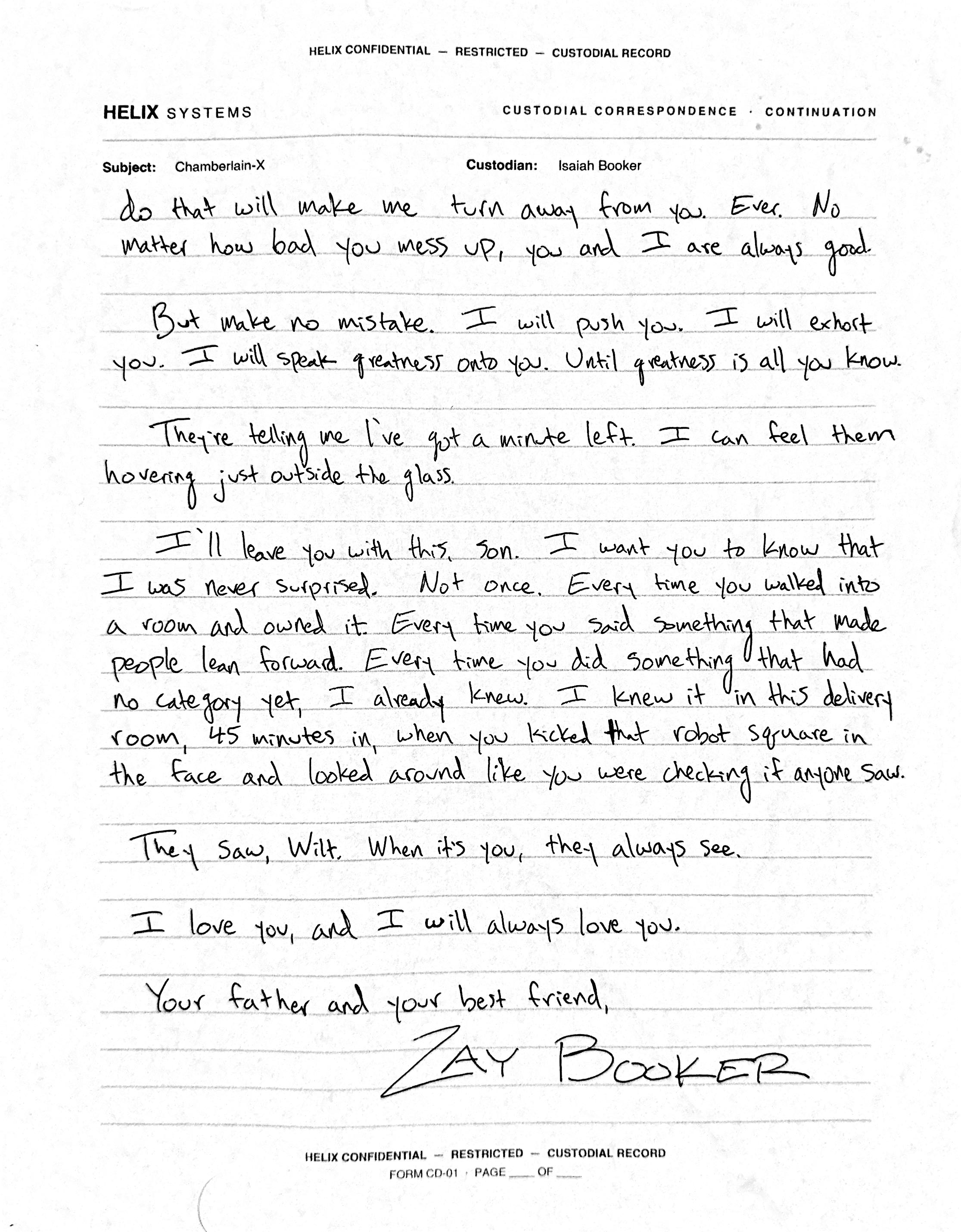 Final page in the same rounder hand: 'do that will make me turn away from you. Ever. No matter how bad you mess up, you and I are always good. But make no mistake. I will push you. I will exhort you. I will speak greatness onto you. Until greatness is all you know. They're telling me I've got a minute left. I can feel them hovering just outside the glass. I'll leave you with this, son. I want you to know that I was never surprised. Not once. Every time you walked into a room and owned it. Every time you said something that made people lean forward. Every time you did something that had no category yet, I already knew. I knew it in this delivery room, 45 minutes in, when you kicked' — a word crossed out — 'that robot square in the face and looked around like you were checking if anyone saw. They saw, Wilt. When it's you, they always see. I love you, and I will always love you. Your father and your best friend,' signed in tall sweeping letters: ZAY BOOKER.