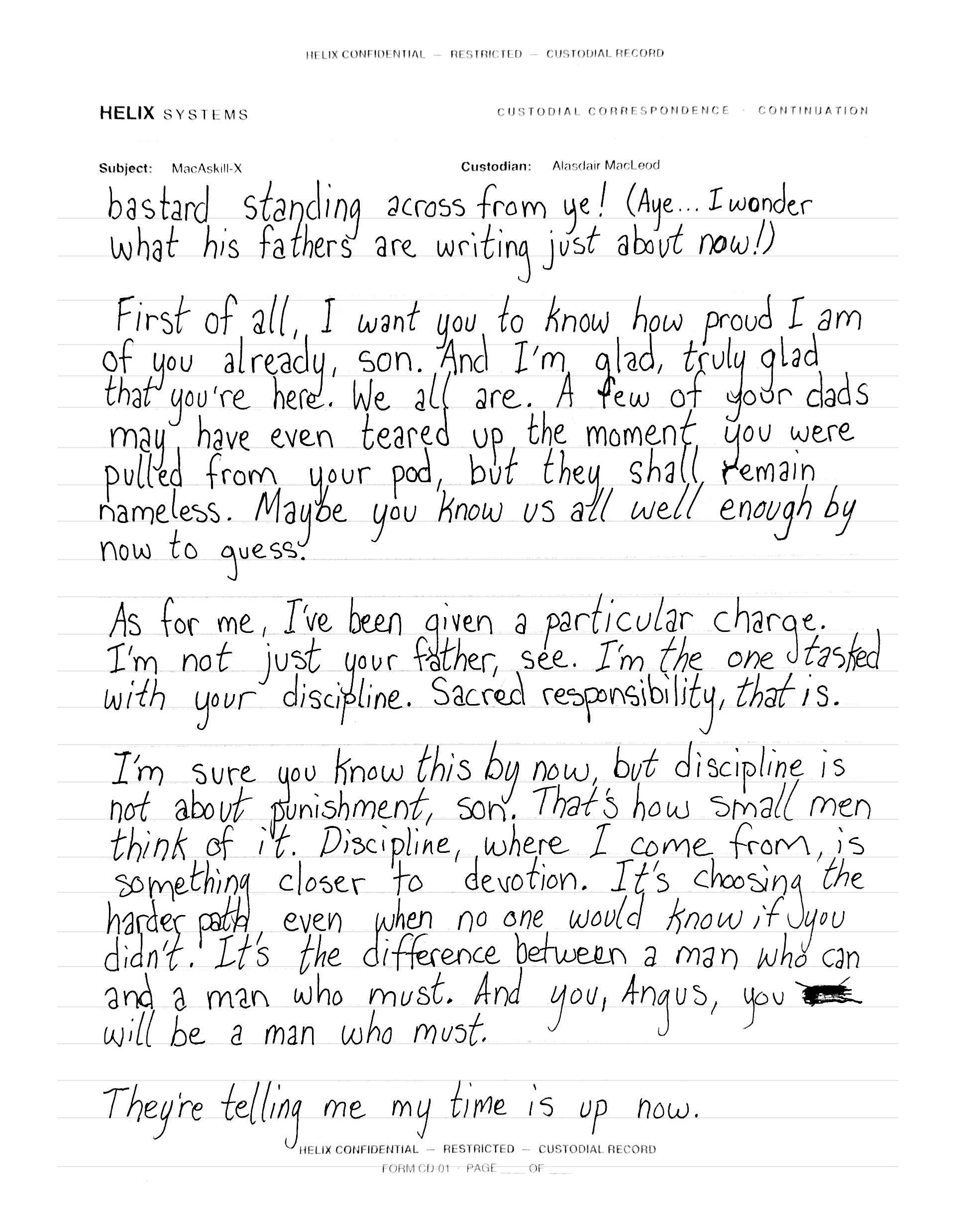 Continuation page in the same slanted hand: 'bastard standing across from ye! (Aye... I wonder what his fathers are writing just about now!) First of all, I want you to know how proud I am of you already, son. And I'm glad, truly glad that you're here. We all are. A few of your dads may have even teared up the moment you were pulled from your pod, but they shall remain nameless. Maybe you know us all well enough by now to guess. As for me, I've been given a particular charge. I'm not just your father, see. I'm the one tasked with your discipline. Sacred responsibility, that is. I'm sure you know this by now, but discipline is not about punishment, son. That's how small men think of it. Discipline, where I come from, is something closer to devotion. It's choosing the harder path, even when no one would know if you didn't. It's the difference between a man who can and a man who must. And you, Angus, you' — one word scratched out in heavy ink — 'will be a man who must. They're telling me my time is up now.'