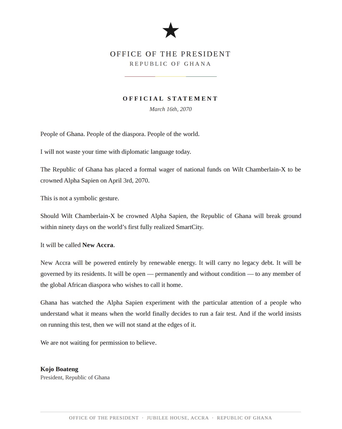 An official statement from the Office of the President, Republic of Ghana, March 16th, 2070, under the black star crest, verbatim: 'People of Ghana. People of the diaspora. People of the world. I will not waste your time with diplomatic language today. The Republic of Ghana has placed a formal wager of national funds on Wilt Chamberlain-X to be crowned Alpha Sapien on April 3rd, 2070. This is not a symbolic gesture. Should Wilt Chamberlain-X be crowned Alpha Sapien, the Republic of Ghana will break ground within ninety days on the world's first fully realized SmartCity. It will be called New Accra. New Accra will be powered entirely by renewable energy. It will carry no legacy debt. It will be governed by its residents. It will be open — permanently and without condition — to any member of the global African diaspora who wishes to call it home. Ghana has watched the Alpha Sapien experiment with the particular attention of a people who understand what it means when the world finally decides to run a fair test. And if the world insists on running this test, then we will not stand at the edges of it. We are not waiting for permission to believe. Kojo Boateng, President, Republic of Ghana.'