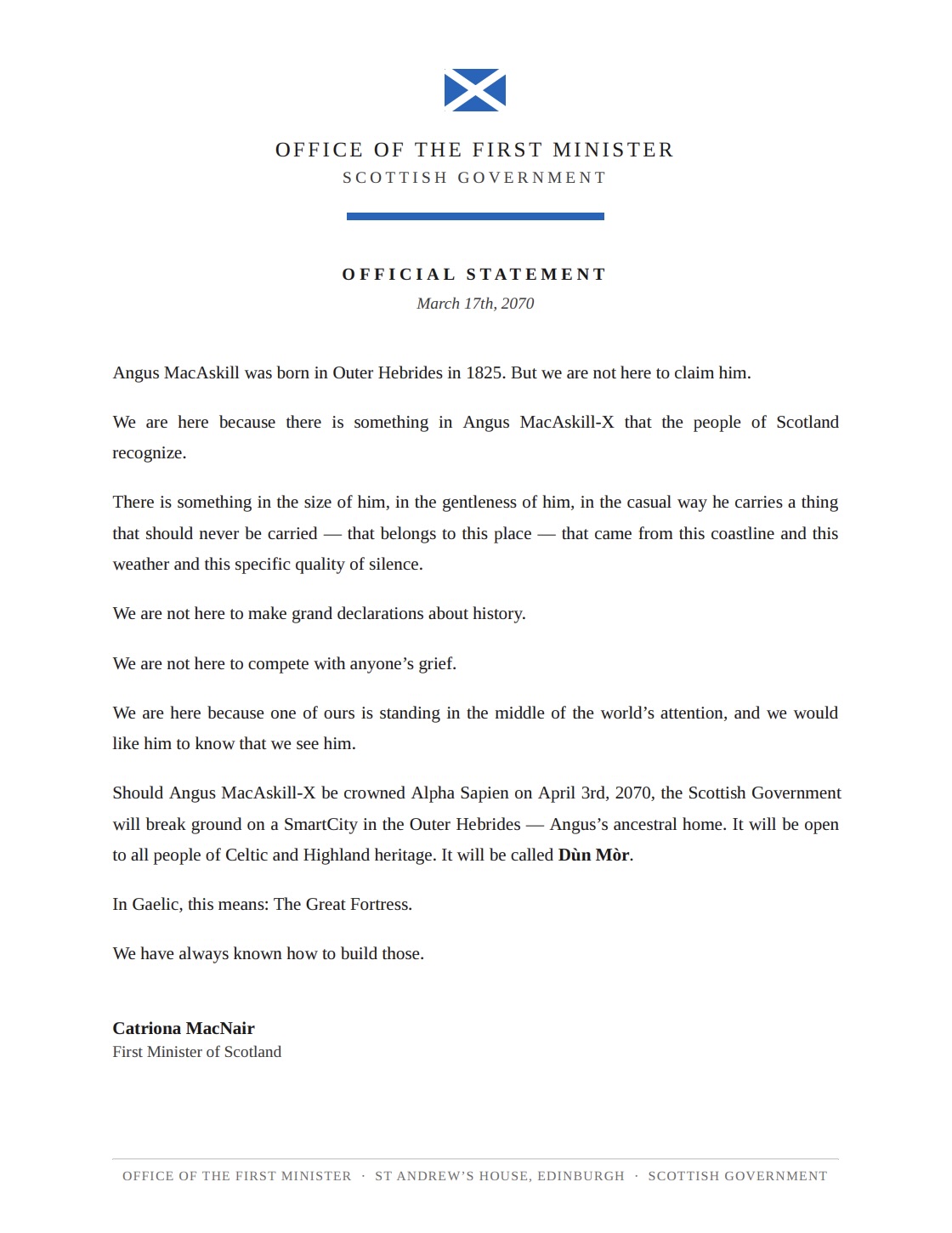 An official statement from the Office of the First Minister, Scottish Government, March 17th, 2070, under the Saltire, verbatim: 'Angus MacAskill was born in Outer Hebrides in 1825. But we are not here to claim him. We are here because there is something in Angus MacAskill-X that the people of Scotland recognize. There is something in the size of him, in the gentleness of him, in the casual way he carries a thing that should never be carried — that belongs to this place — that came from this coastline and this weather and this specific quality of silence. We are not here to make grand declarations about history. We are not here to compete with anyone's grief. We are here because one of ours is standing in the middle of the world's attention, and we would like him to know that we see him. Should Angus MacAskill-X be crowned Alpha Sapien on April 3rd, 2070, the Scottish Government will break ground on a SmartCity in the Outer Hebrides — Angus's ancestral home. It will be open to all people of Celtic and Highland heritage. It will be called Dun Mor. In Gaelic, this means: The Great Fortress. We have always known how to build those. Catriona MacNair, First Minister of Scotland.'